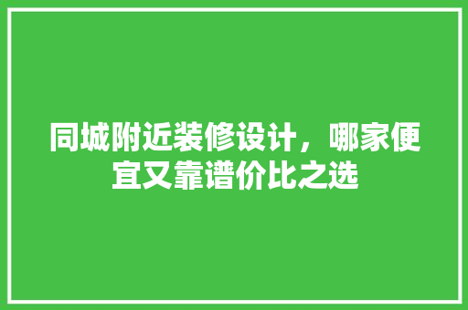 同城附近装修设计，哪家便宜又靠谱价比之选 施工管理