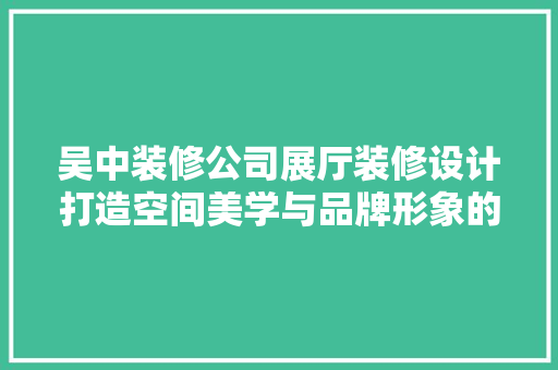 吴中装修公司展厅装修设计打造空间美学与品牌形象的完美融合