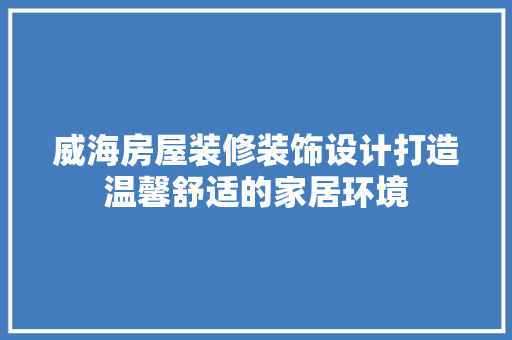 威海房屋装修装饰设计打造温馨舒适的家居环境