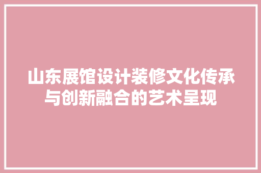 山东展馆设计装修文化传承与创新融合的艺术呈现