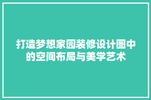 打造梦想家园装修设计图中的空间布局与美学艺术 知识问答