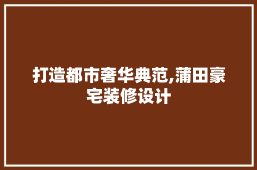 打造都市奢华典范,蒲田豪宅装修设计