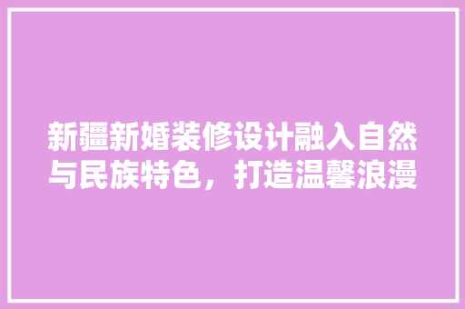 新疆新婚装修设计融入自然与民族特色，打造温馨浪漫家居