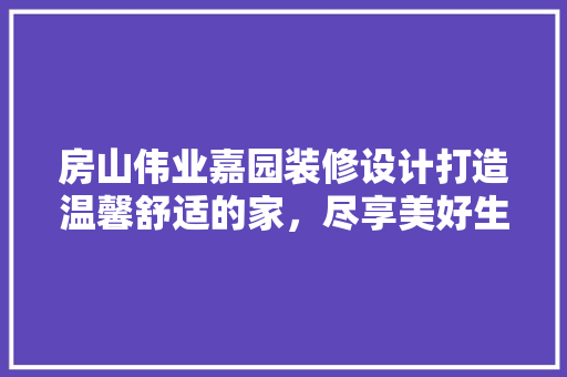房山伟业嘉园装修设计打造温馨舒适的家，尽享美好生活