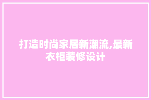 打造时尚家居新潮流,最新衣柜装修设计