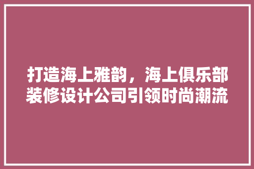 打造海上雅韵，海上俱乐部装修设计公司引领时尚潮流
