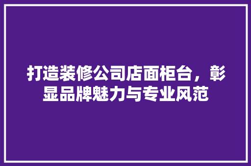 打造装修公司店面柜台，彰显品牌魅力与专业风范