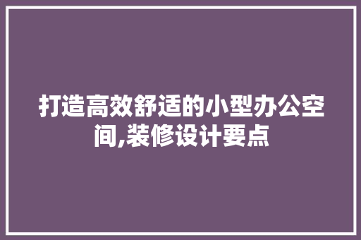 打造高效舒适的小型办公空间,装修设计要点