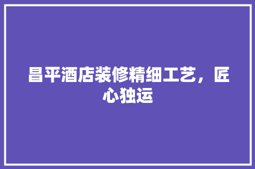 昌平酒店装修精细工艺，匠心独运 施工技术