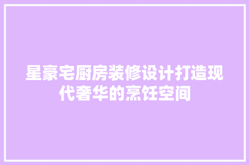 星豪宅厨房装修设计打造现代奢华的烹饪空间