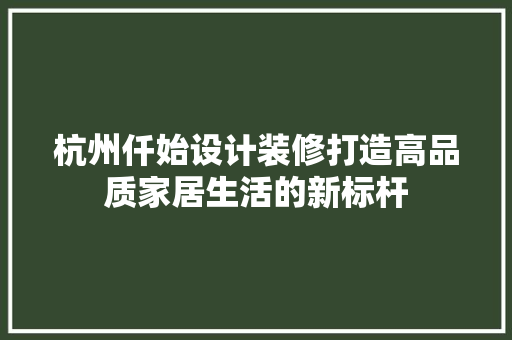 杭州仟始设计装修打造高品质家居生活的新标杆