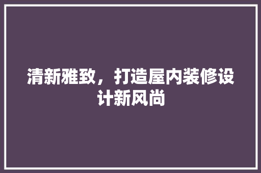 清新雅致，打造屋内装修设计新风尚