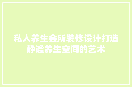 私人养生会所装修设计打造静谧养生空间的艺术
