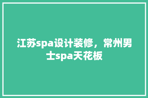 江苏spa设计装修，常州男士spa天花板