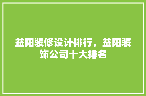 益阳装修设计排行，益阳装饰公司十大排名