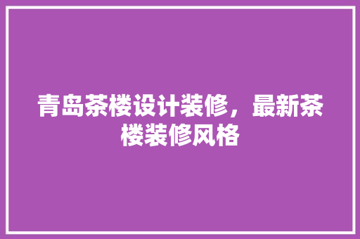 青岛茶楼设计装修，最新茶楼装修风格