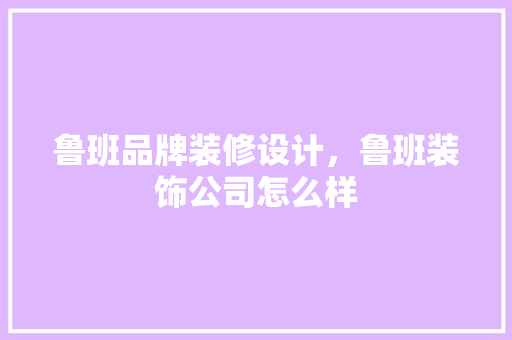 鲁班品牌装修设计，鲁班装饰公司怎么样