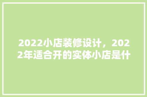 2022小店装修设计，2022年适合开的实体小店是什么