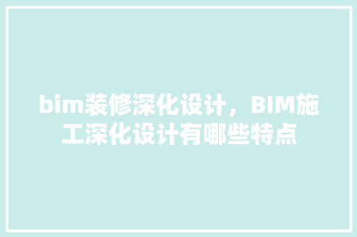 bim装修深化设计，BIM施工深化设计有哪些特点