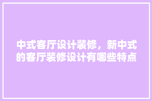 中式客厅设计装修，新中式的客厅装修设计有哪些特点有哪些注意事项