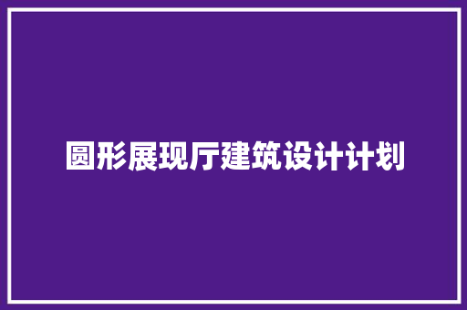 圆形展现厅建筑设计计划 建筑设计 圆形展现厅建筑设计计划 建筑设计