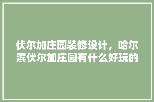 伏尔加庄园装修设计，哈尔滨伏尔加庄园有什么好玩的地方