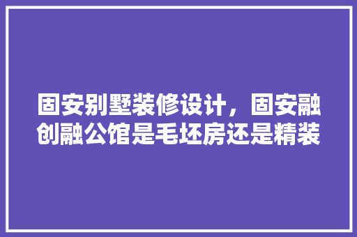 固安别墅装修设计，固安融创融公馆是毛坯房还是精装修