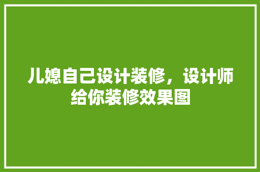 儿媳自己设计装修，设计师给你装修效果图