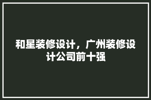和星装修设计，广州装修设计公司前十强