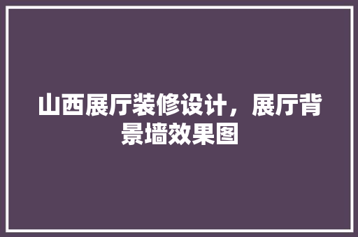 山西展厅装修设计，展厅背景墙效果图