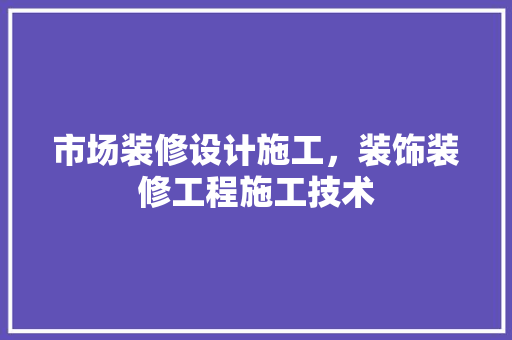 市场装修设计施工，装饰装修工程施工技术 新型材料