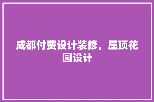 成都付费设计装修，屋顶花园设计