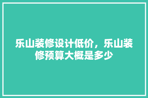 乐山装修设计低价，乐山装修预算大概是多少