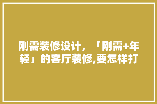 刚需装修设计，「刚需+年轻」的客厅装修,要怎样打造设计高级感