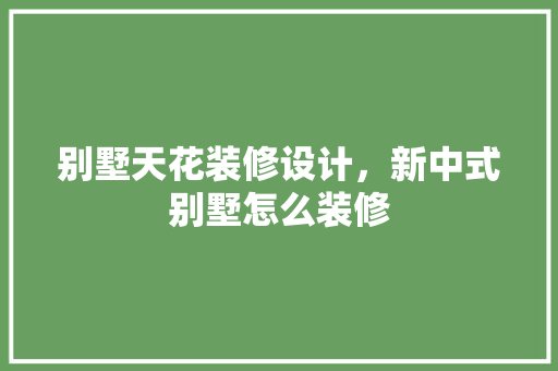 别墅天花装修设计，新中式别墅怎么装修