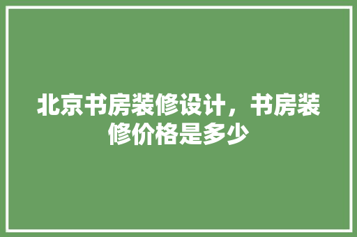 北京书房装修设计，书房装修价格是多少