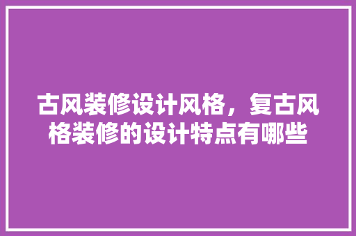 古风装修设计风格，复古风格装修的设计特点有哪些