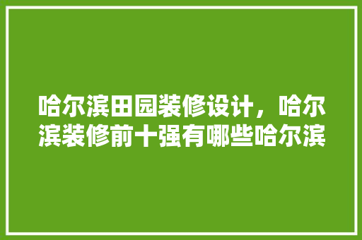 哈尔滨田园装修设计，哈尔滨装修前十强有哪些哈尔滨装修风格