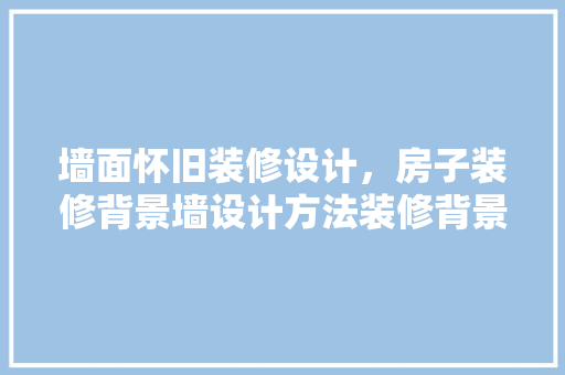 墙面怀旧装修设计，房子装修背景墙设计方法装修背景墙设计要点