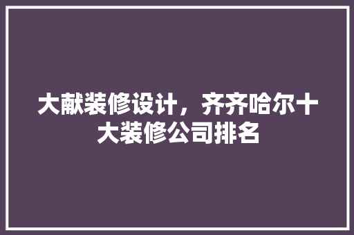 大献装修设计，齐齐哈尔十大装修公司排名