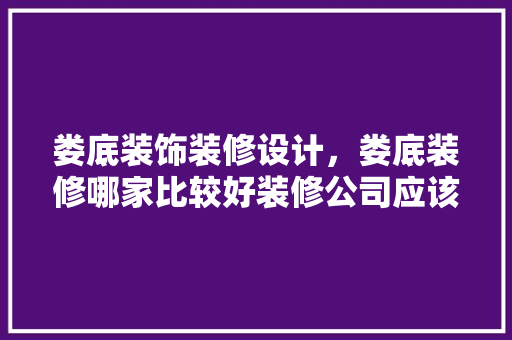 娄底装饰装修设计，娄底装修哪家比较好装修公司应该如何选择