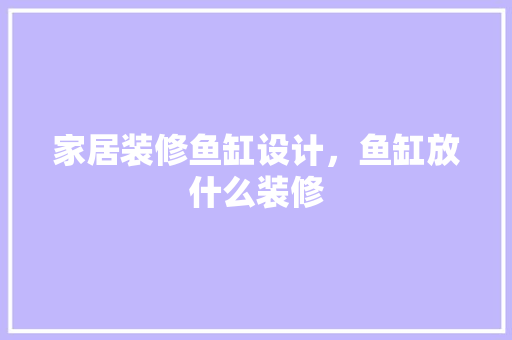 家居装修鱼缸设计，鱼缸放什么装修