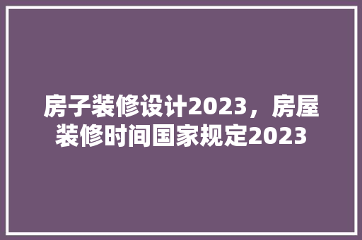 房子装修设计2023，房屋装修时间国家规定2023