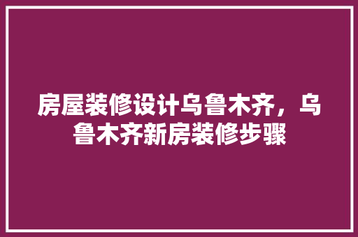 房屋装修设计乌鲁木齐，乌鲁木齐新房装修步骤