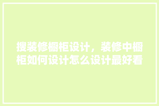 搜装修橱柜设计，装修中橱柜如何设计怎么设计最好看
