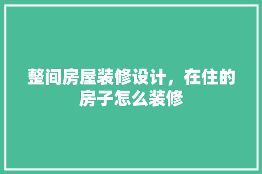 整间房屋装修设计，在住的房子怎么装修