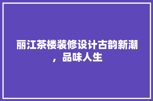 丽江茶楼装修设计古韵新潮，品味人生