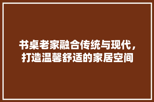 书桌老家融合传统与现代，打造温馨舒适的家居空间