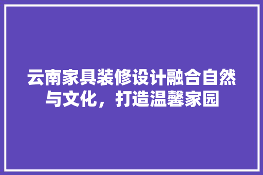 云南家具装修设计融合自然与文化，打造温馨家园
