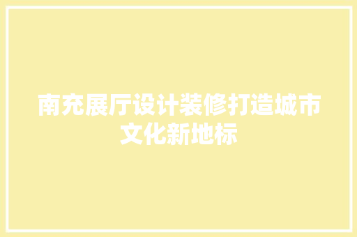 南充展厅设计装修打造城市文化新地标